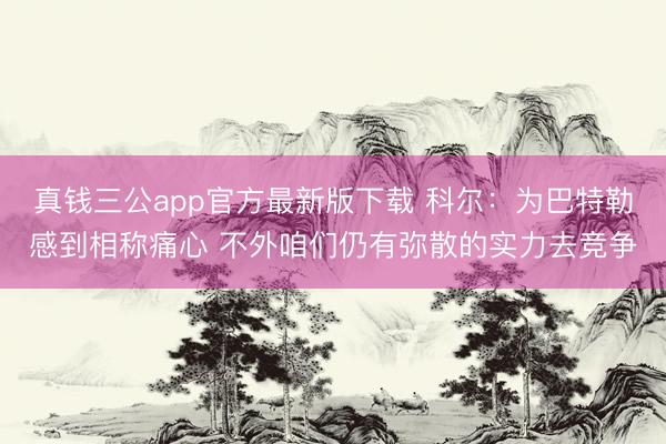 真钱三公app官方最新版下载 科尔：为巴特勒感到相称痛心 不外咱们仍有弥散的实力去竞争